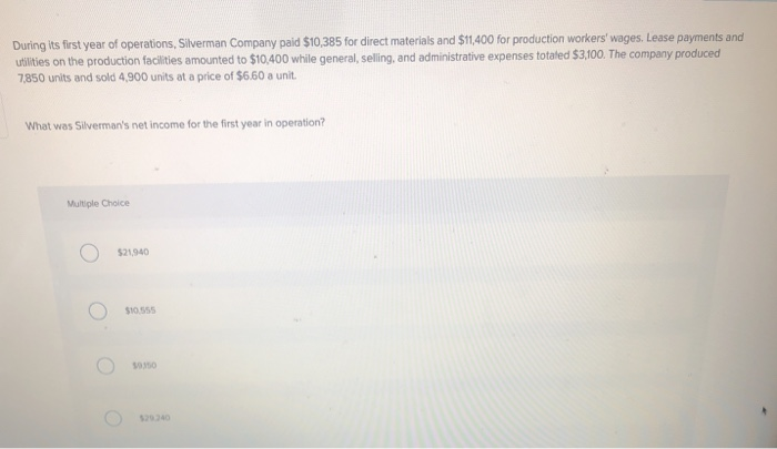 During its first year of operations, Silverman Company paid $10,385 for direct materials and $11,400 for production workers' wages. Lease payments and
utilities on the production facilities amounted to $10,400 while general, selling, and administrative expenses totaled $3,100. The company produced
7,850 units and sold 4,900 units at a price of $6.60 a unit.
What was Silverman's net income for the first year in operation?
Multiple Choice
$21.940
O
$10.555
50350
$29.240