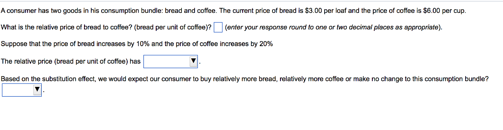A consumer has two goods in his consumption bundle: bread and coffee. The current price of bread is $3.00 per loaf and the price of coffee is $6.00 per cup.
(enter your response round to one or two decimal places as appropriate).
What is the relative price of bread to coffee? (bread per unit of coffee)?
Suppose that the price of bread increases by 10% and the price of coffee increases by 20%
The relative price (bread per unit of coffee) has
Based on the substitution effect, we would expect our consumer to buy relatively more bread, relatively more coffee or make no change to this consumption bundle?