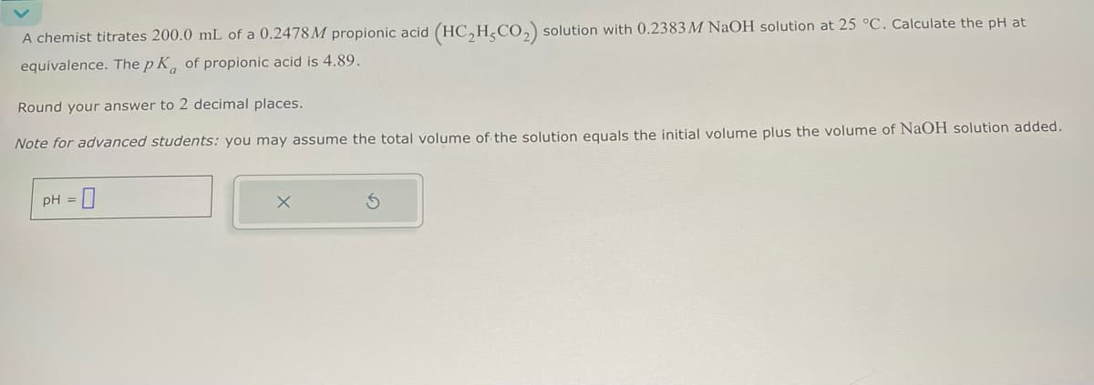 A chemist titrates 200.0 mL of a 0.2478M propionic acid (HC2H,CO2) solution with 0.2383 M NaOH solution at 25 °C. Calculate the pH at
equivalence. The pK of propionic acid is 4.89.
Round your answer to 2 decimal places.
Note for advanced students: you may assume the total volume of the solution equals the initial volume plus the volume of NaOH solution added.
pH =
X