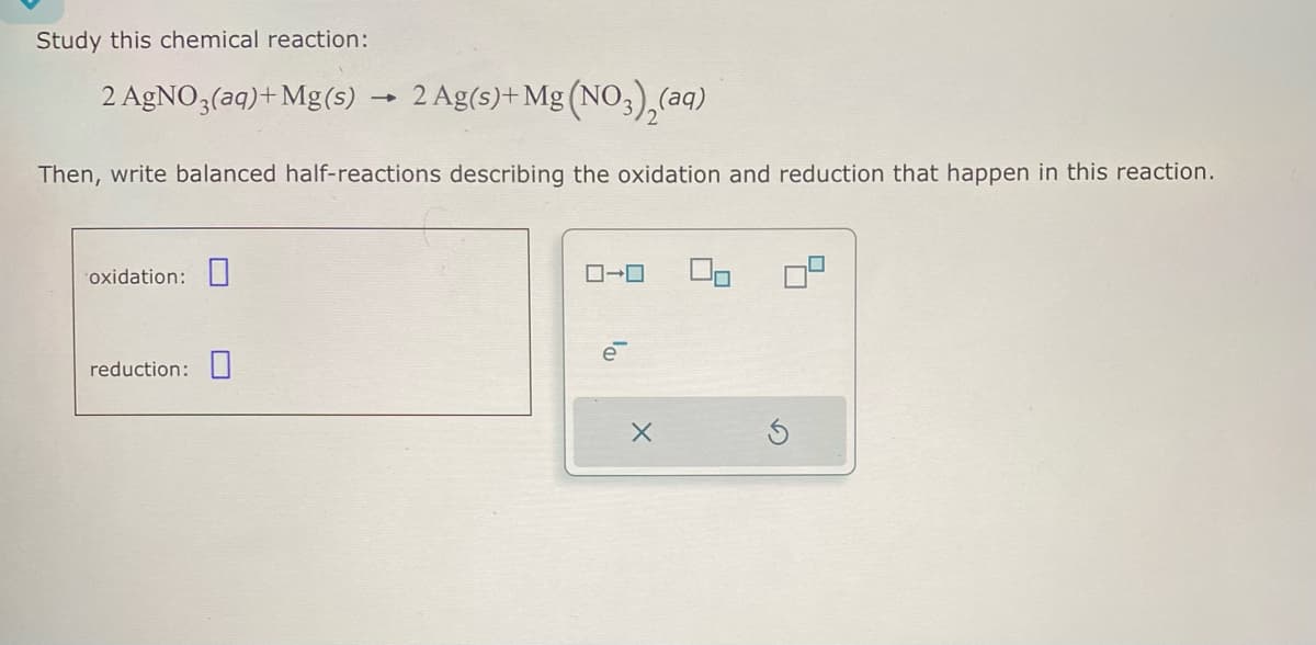 Study this chemical reaction:
2 AgNO3(aq) + Mg(s) → 2 Ag(s)+Mg (NO3)2(aq)
Then, write balanced half-reactions describing the oxidation and reduction that happen in this reaction.
oxidation:
reduction: ☐
ローロ
Х