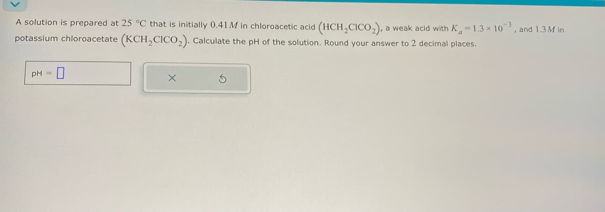 A solution is prepared at 25 °C that is initially 0.41 M in chloroacetic acid (HCH2CICO2), a weak acid with Ka = 1.3 × 103, and 1.3M in
potassium chloroacetate (KCH2CICO2). Calculate the pH of the solution. Round your answer to 2 decimal places.
pH =
5