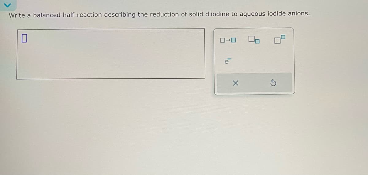 Write a balanced half-reaction describing the reduction of solid diiodine to aqueous iodide anions.
☐
ローロ
X