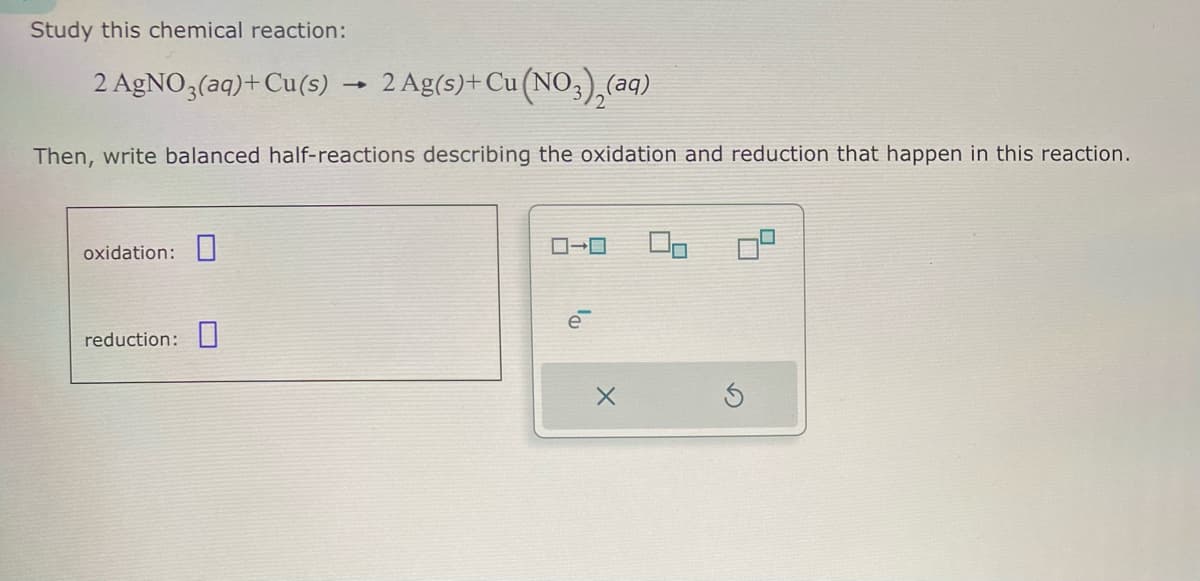 Study this chemical reaction:
2 AgNO3(aq)+ Cu(s)
1
2 Ag(s)+ Cu(NO3)2(aq)
Then, write balanced half-reactions describing the oxidation and reduction that happen in this reaction.
oxidation:
reduction:
ローロ
e
G