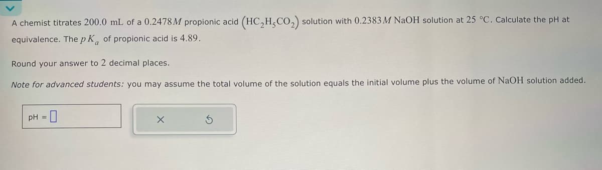 A chemist titrates 200.0 mL of a 0.2478M propionic acid (HC2H,CO2) solution with 0.2383 M NaOH solution at 25 °C. Calculate the pH at
equivalence. The pK of propionic acid is 4.89.
Round your answer to 2 decimal places.
Note for advanced students: you may assume the total volume of the solution equals the initial volume plus the volume of NaOH solution added.
pH
