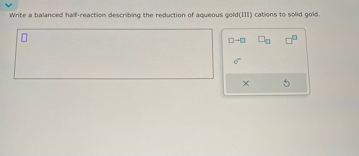 ローロ
Write a balanced half-reaction describing the reduction of aqueous gold (III) cations to solid gold.
☐
ē
X