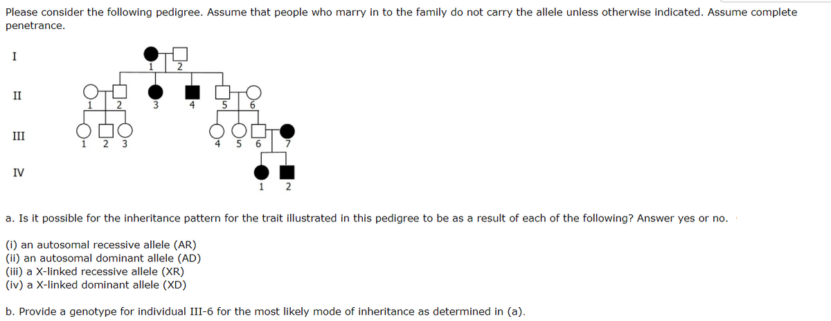 Please consider the following pedigree. Assume that people who marry in to the family do not carry the allele unless otherwise indicated. Assume complete
penetrance.
I
II
5
6
III
6
IV
1 2
a. Is it possible for the inheritance pattern for the trait illustrated in this pedigree to be as a result of each of the following? Answer yes or no.
(i) an autosomal recessive allele (AR)
(ii) an autosomal dominant allele (AD)
(iii) a X-linked recessive allele (XR)
(iv) a X-linked dominant allele (XD)
b. Provide a genotype for individual III-6 for the most likely mode of inheritance as determined in (a).
