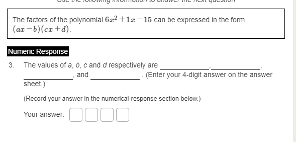The factors of the polynomial 6x² +1x –15 can be expressed in the form
(ax - b) (ca +d).
Numeric Response
3. The values of a, b, c and d respectively are
and
- (Enter your 4-digit answer on the answer
sheet.)
(Record your answer in the numerical-response section below.)
Your answer:
