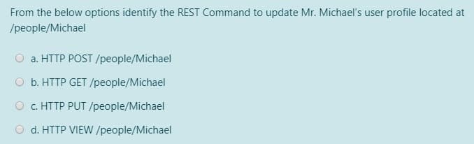 From the below options identify the REST Command to update Mr. Michael's user profile located at
/people/Michael
a. HTTP POST /people/Michael
O b. HTTP GET /people/Michael
O c. HTTP PUT /people/Michael
d. HTTP VIEW /people/Michael
