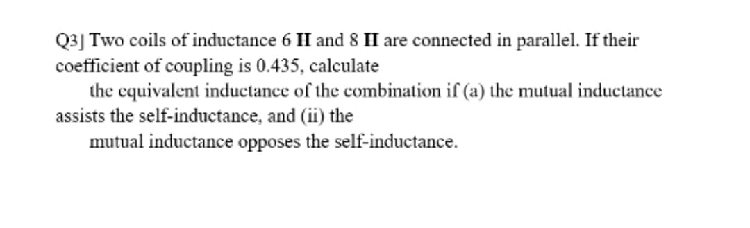 Q3] Two coils of inductance 6 H and 8 H are connected in parallel. If their
coefficient of coupling is 0.435, calculate
the equivalent inductance of the combination if (a) the mutual inductance
assists the self-inductance, and (ii) the
mutual inductance opposes the self-inductance.
