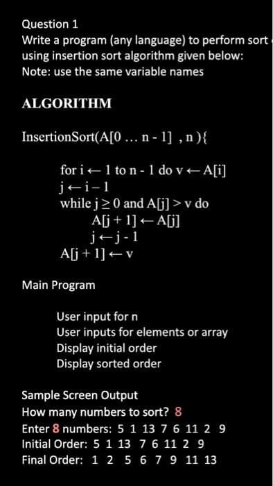 Question 1
Write a program (any language) to perform sort
using insertion sort algorithm given below:
Note: use the same variable names
ALGORITHM
InsertionSort(A[0... n-1], n){
for i← 1 to n - 1 do v - A[i]
j-i-1
while j≥0 and A[j] > v do
A[j+1] <A[j]
jj-1
A[j+1] + v
Main Program
User input for n
User inputs for elements or array
Display initial order
Display sorted order
Sample Screen Output
How many numbers to sort? 8
Enter 8 numbers: 5 1 13 7 6 11 2 9
Initial Order: 5 1 13 7 6 11 2 9
Final Order: 1 2 5 6 7 9 11 13