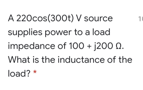 A 220cos(300t) V source
10
supplies power to a load
impedance of 100 + j200 0.
What is the inductance of the
load? *
