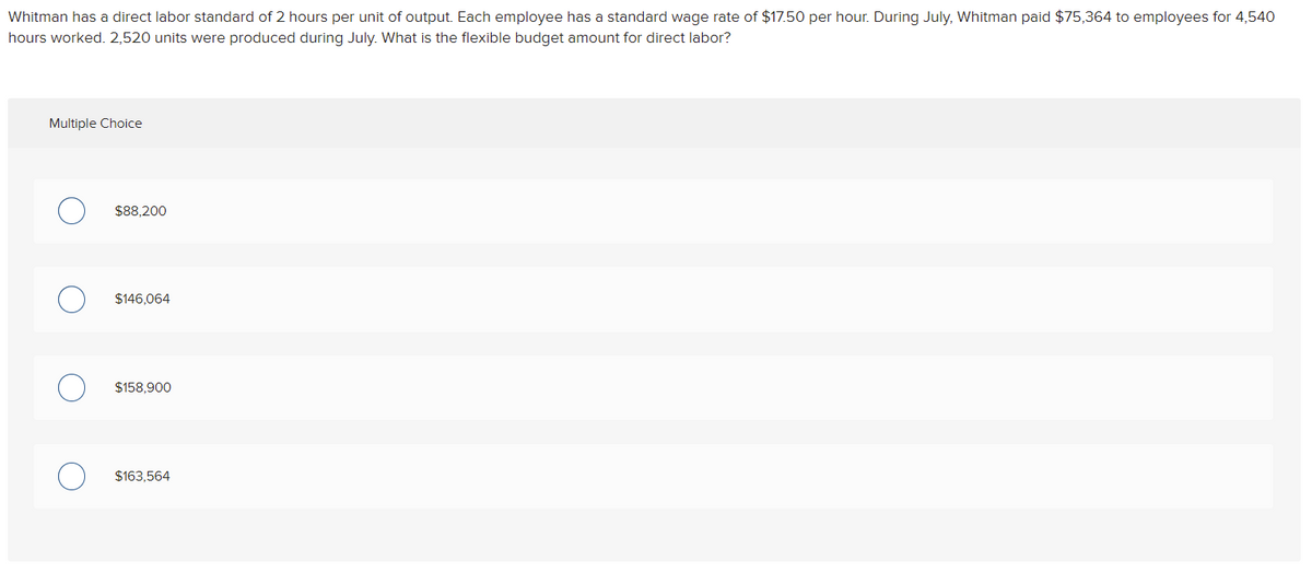 Whitman has a direct labor standard of 2 hours per unit of output. Each employee has a standard wage rate of $17.50 per hour. During July, Whitman paid $75,364 to employees for 4,540
hours worked. 2,520 units were produced during July. what is the flexible budget amount for direct labor?
Multiple Choice
$88.200
$146,064
$158,900
$163,564
