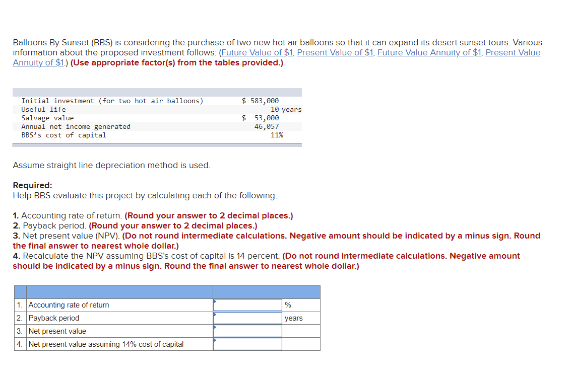 Balloons By Sunset (BBS) is considering the purchase of two new hot air balloons so that it can expand its desert sunset tours. Various
information about the proposed investment follows: (Future Value of $1, Present Value of $1, Future Value Annuity of $1. Present Value
Annuity of $1.) (Use appropriate factor(s) from the tables provided.)
$ 583,000
Initial investment (for two hot air balloons)
Useful life
10 years
Salvage value
$ 53,000
Annual net income generated
46,057
11%
BBS's cost of capital
Assume straight line depreciation method is used.
Required:
Help BBS evaluate this project by calculating each of the following:
1. Accounting rate of return. (Round your answer to 2 decimal places.)
2. Payback period. (Round your answer to 2 decimal places.)
3. Net present value (NPV). (Do not round intermediate calculations. Negative amount should be indicated by a minus sign. Round
the final answer to nearest whole dollar.)
4. Recalculate the NPV assuming BBS's cost of capital is 14 percent. (Do not round intermediate calculations. Negative amount
should be indicated by a minus sign. Round the final answer to nearest whole dollar.)
1. Accounting rate of return
%
years
2. Payback period
3. Net present value
4. Net present value assuming 14% cost of capital