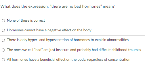 What does the expression, "there are no bad hormones" mean?
O None of these is correct
O Hormones cannot have a negative effect on the body
O There is only hyper- and hyposecretion of hormones to explain abnormalities
O The ones we call "bad" are just insecure and probably had difficult childhood traumas
O All hormones have a beneficial effect on the body, regardless of concentration

