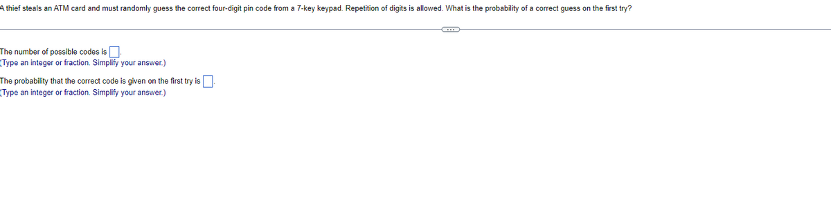 A thief steals an ATM card and must randomly guess the correct four-digit pin code from a 7-key keypad. Repetition of digits is allowed. What is the probability of a correct guess on the first try?
The number of possible codes is.
(Type an integer or fraction. Simplify your answer.)
The probability that the correct code is given on the first try is
(Type an integer or fraction. Simplify your answer.)