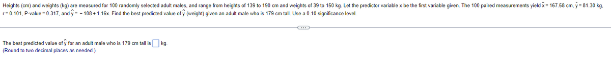 Heights (cm) and weights (kg) are measured for 100 randomly selected adult males, and range from heights of 139 to 190 cm and weights of 39 to 150 kg. Let the predictor variable x be the first variable given. The 100 paired measurements yield x = 167.58 cm, y = 81.30 kg.
r=0.101, P-value = 0.317, and y=-108 + 1.16x. Find the best predicted value of ŷ (weight) given an adult male who is 179 cm tall. Use a 0.10 significance level.
The best predicted value of y for an adult male who is 179 cm tall is
(Round to two decimal places as needed.)
kg.