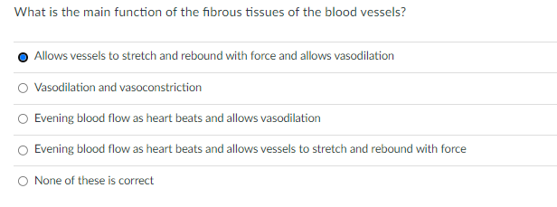 What is the main function of the fibrous tissues of the blood vessels?
Allows vessels to stretch and rebound with force and allows vasodilation
Vasodilation and vasoconstriction
Evening blood flow as heart beats and allows vasodilation
Evening blood flow as heart beats and allows vessels to stretch and rebound with force
None of these is correct
