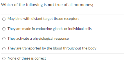 Which of the following is not true of all hormones;
O May bind with distant target tissue receptors
O They are made in endocrine glands or individual cells
O They activate a physiological response
O They are transported by the blood throughout the body
O None of these is correct
