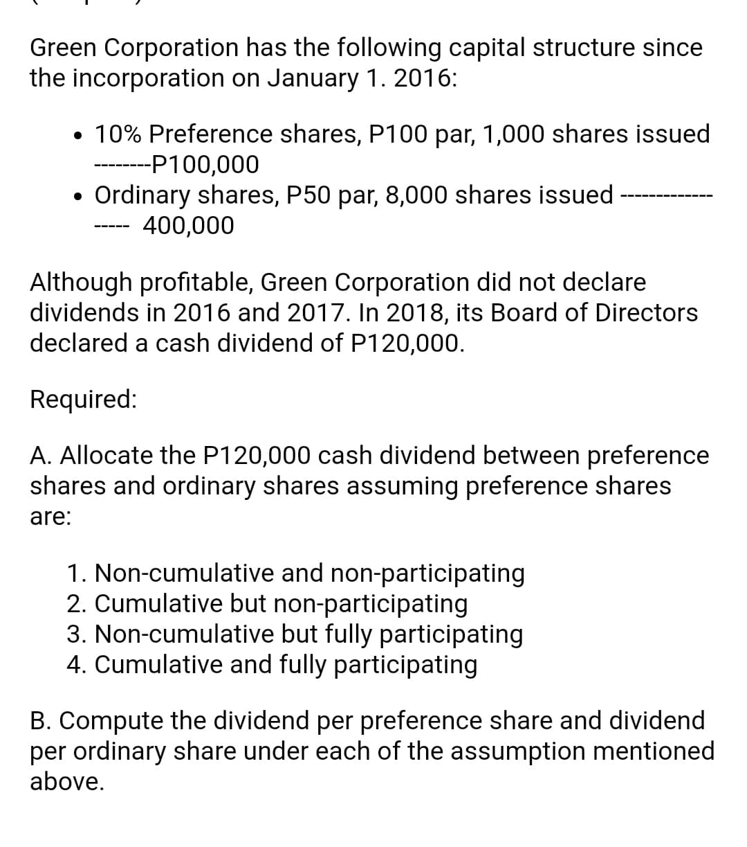 Green Corporation has the following capital structure since
the incorporation on January 1. 2016:
• 10% Preference shares, P100 par, 1,000 shares issued
-P100,000
Ordinary shares, P50 par, 8,000 shares issued
400,000
Although profitable, Green Corporation did not declare
dividends in 2016 and 2017. In 2018, its Board of Directors
declared a cash dividend of P120,000.
Required:
A. Allocate the P120,000 cash dividend between preference
shares and ordinary shares assuming preference shares
are:
1. Non-cumulative and non-participating
2. Cumulative but non-participating
3. Non-cumulative but fully participating
4. Cumulative and fully participating
B. Compute the dividend per preference share and dividend
per ordinary share under each of the assumption mentioned
above.
