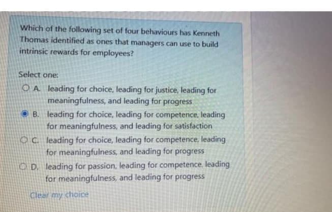 Which of the following set of four behaviours has Kenneth
Thomas identified as ones that managers can use to build
intrinsic rewards for employees?
Select one:
O A leading for choice, leading for justice, leading for
meaningfulness, and leading for progress
O B. leading for choice, leading for competence, leading
for meaningfulness, and leading for satisfaction
OC leading for choice, leading for competence, leading
for meaningfulness, and leading for progress
O D. leading for passion, leading for competence. leading
for meaningfulness, and leading for progress
Clear my choice
