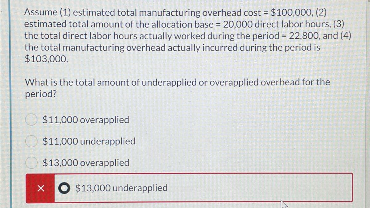 Assume (1) estimated total manufacturing overhead cost = $100,000, (2)
estimated total amount of the allocation base = 20,000 direct labor hours, (3)
the total direct labor hours actually worked during the period = 22,800, and (4)
the total manufacturing overhead actually incurred during the period is
$103,000.
What is the total amount of underapplied or overapplied overhead for the
period?
X
$11,000 overapplied
$11,000 underapplied
$13,000 overapplied
$13,000 underapplied