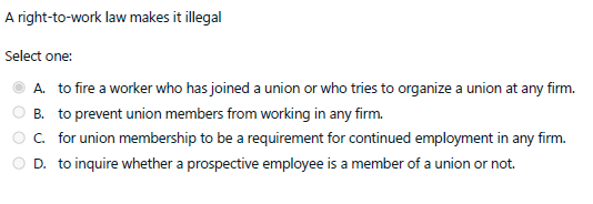 A right-to-work law makes it illegal
Select one:
A. to fire a worker who has joined a union or who tries to organize a union at any firm.
B. to prevent union members from working in any firm.
C. for union membership to be a requirement for continued employment in any firm.
D. to inquire whether a prospective employee is a member of a union or not.