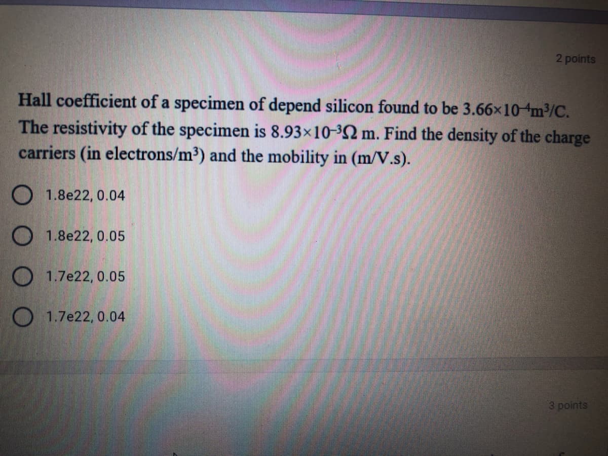 2 points
Hall coefficient of a specimen of depend silicon found to be 3.66x10 m/C.
The resistivity of the specimen is 8.93×10-³2 m. Find the density of the charge
carriers (in electrons/m3) and the mobility in (m/V.s).
1.8e22, 0.04
O 1.8e22, 0.05
O 1.7e22, 0.05
O 1.7e22, 0.04
3 points
