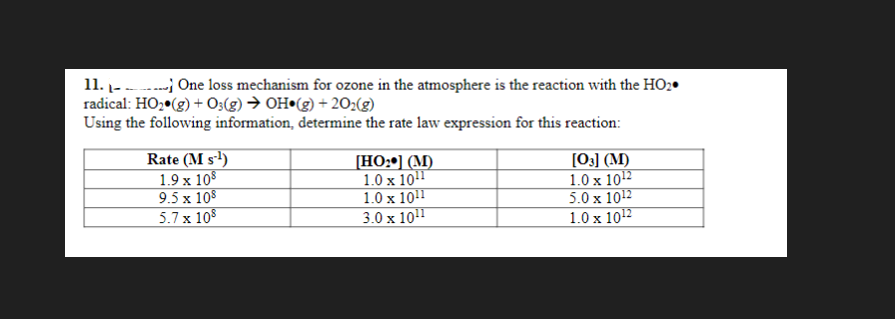 11.
One loss mechanism for ozone in the atmosphere is the reaction with the HO₂.
radical: HO₂(g) + O3(g) → OH (g) +20₂(g)
Using the following information, determine the rate law expression for this reaction:
Rate (MS-¹)
1.9 x 108
9.5 x 108
5.7 x 108
[HO:] (M)
1.0 x 10¹1
1.0 x 1011
3.0 x 10¹¹
[03] (M)
1.0 x 10¹2
5.0 x 10¹2
1.0 x 10¹2