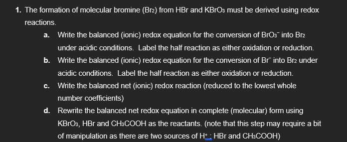 1. The formation of molecular bromine (Br2) from HBr and KBrO3 must be derived using redox
reactions.
a. Write the balanced (ionic) redox equation for the conversion of BrO3¯ into Br2
under acidic conditions. Label the half reaction as either oxidation or reduction.
b. Write the balanced (ionic) redox equation for the conversion of Br into Br2 under
acidic conditions. Label the half reaction as either oxidation or reduction.
c. Write the balanced net (ionic) redox reaction (reduced to the lowest whole
number coefficients)
d. Rewrite the balanced net redox equation in complete (molecular) form using
KBrO3, HBr and CH3COOH as the reactants. (note that this step may require a bit
of manipulation as there are two sources of Ht: HBr and CH3COOH)