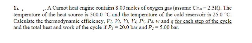 11,
.A Carnot heat engine contains 8.00 moles of oxygen gas (assume Cv.m= 2.5R). The
temperature of the heat source is 500.0 °C and the temperature of the cold reservoir is 25.0 °C.
Calculate the thermodynamic efficiency, V₁, V2, V3, V4, P3, P4, w and q for each step of the cycle
and the total heat and work of the cycle if P1 = 20.0 bar and P₂ = 5.00 bar.