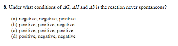8. Under what conditions of AG, AH and AS is the reaction never spontaneous?
(a) negative, negative, positive
(b) positive, positive, negative
(c) positive, positive, positive
(d) positive, negative, negative