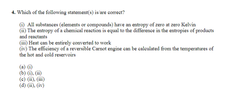 4. Which of the following statement(s) is/are correct?
(i) All substances (elements or compounds) have an entropy of zero at zero Kelvin
(ii) The entropy of a chemical reaction is equal to the difference in the entropies of products
and reactants
(iii) Heat can be entirely converted to work
(iv) The efficiency of a reversible Carnot engine can be calculated from the temperatures of
the hot and cold reservoirs
(a) (i)
(b) (i), (ii)
(c) (ii), (iii)
(d) (ii), (iv)