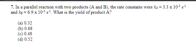7. In a parallel reaction with two products (A and B), the rate constants were k = 3.3 x 10-³ s-¹
and kg = 6.9 x 10-³ s¹¹. What is the yield of product A?
(a) 0.32
(b) 0.68
(c) 0.48
(d) 0.52