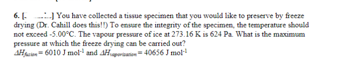 6. [] You have collected a tissue specimen that you would like to preserve by freeze
drying (Dr. Cahill does this!!) To ensure the integrity of the specimen, the temperature should
not exceed -5.00°C. The vapour pressure of ice at 273.16 K is 624 Pa. What is the maximum
pressure at which the freeze drying can be carried out?
AH fuzion = 6010 J mol-¹ and Hvaporization=40656 J mol-¹