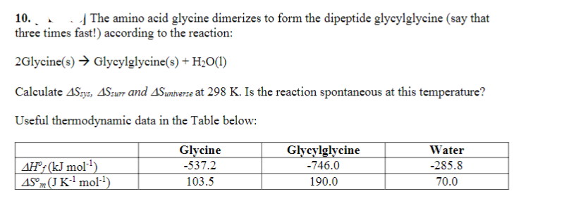 10.
three times fast!) according to the reaction:
2Glycine(s) → Glycylglycine(s) + H₂O(1)
The amino acid glycine dimerizes to form the dipeptide glycylglycine (say that
Calculate 4Ssys, 4Ssurr and 4Suniverse at 298 K. Is the reaction spontaneous at this temperature?
Useful thermodynamic data in the Table below:
AH° (kJ mol-¹)
45° (J K-¹ mol-¹)
Glycine
-537.2
103.5
Glycylglycine
-746.0
190.0
Water
-285.8
70.0