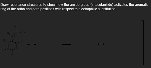 Draw resonance structures to show how the amide group (in acetanilide) activates the aromatic
ring at the ortho and para positions with respect to electrophilic substitution.