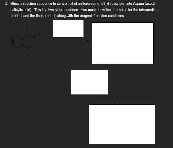 2. Show a reaction sequence to convert oil of wintergreen (methyl salicylate) into Aspirin (acetyl
salicylic acid). This is a two-step sequence. You must show the structures for the intermediate
product and the final product, along with the reagents/reaction conditions.
OH