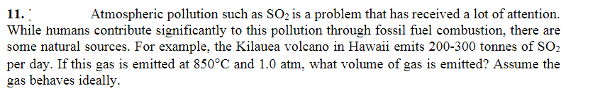 11.
Atmospheric pollution such as SO₂ is a problem that has received a lot of attention.
While humans contribute significantly to this pollution through fossil fuel combustion, there are
some natural sources. For example, the Kilauea volcano in Hawaii emits 200-300 tonnes of SO2
per day. If this gas is emitted at 850°C and 1.0 atm, what volume of gas is emitted? Assume the
gas behaves ideally.