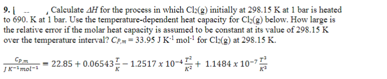 9. [ Calculate AH for the process in which Cl2(g) initially at 298.15 K at 1 bar is heated
to 690. K at 1 bar. Use the temperature-dependent heat capacity for Cl₂(g) below. How large is
the relative error if the molar heat capacity is assumed to be constant at its value of 298.15 K
over the temperature interval? CP,m= 33.95 J K-¹ mol-¹ for Cl2(g) at 298.15 K.
Cp.m
JK-1mol-1
=
22.85 +0.06543 – 1.2517 x 10-4+1.1484 x 10-7
K