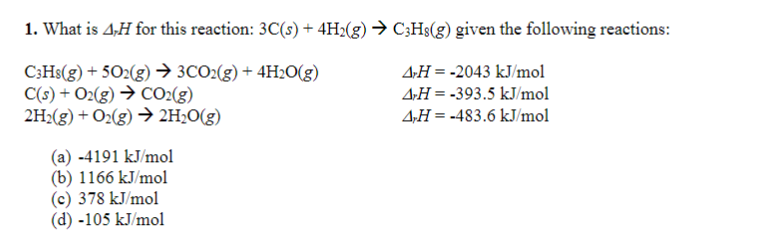 1. What is 4-H for this reaction: 3C(s) + 4H2(g) → C3H8(g) given the following reactions:
C3H8(g) +502(g) → 3CO2(g) + 4H2O(g)
C(s) + O2(g) → CO2(g)
4-H = -2043 kJ/mol
AH = -393.5 kJ/mol
4,H= -483.6 kJ/mol
2H₂(g) + O2(g) → 2H₂O(g)
(a) -4191 kJ/mol
(b) 1166 kJ/mol
(c) 378 kJ/mol
(d) -105 kJ/mol