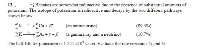13.
--) Bananas are somewhat radioactive due to the presence of substantial amounts of
potassium. The isotope of potassium is radioactive and decays by the two different pathways
shown below:
40K Ca + p
(an antineutrino)
Ar+y+ß
(a gamma ray and a neutrino)
The half-life for potassium is 1.251 x10 years. Evaluate the rate constants ki and k₂.
(89.3%)
(10.7%)
KAr+y+B