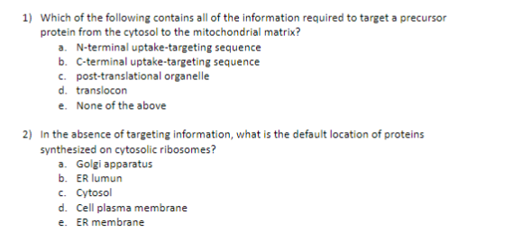 1) Which of the following contains all of the information required to target a precursor
protein from the cytosol to the mitochondrial matrix?
a. N-terminal uptake-targeting sequence
b. C-terminal uptake-targeting sequence
c. post-translational organelle
d. translocon
e. None of the above
2) In the absence of targeting information, what is the default location of proteins
synthesized on cytosolic ribosomes?
a. Golgi apparatus
b. ER lumun
c. Cytosol
d. Cell plasma membrane
e. ER membrane