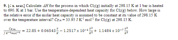 9. Larks] Calculate 4H for the process in which Cl2(g) initially at 298.15 K at 1 bar is heated
to 690. K at 1 bar. Use the temperature-dependent heat capacity for Cl2(g) below. How large is
the relative error if the molar heat capacity is assumed to be constant at its value of 298.15 K
over the temperature interval? CPM -33.95 J K¹ mol for C12(g) at 298.15 K.
-22.85 +0.06543 -1.2517 x 10-4+1.1484 x 10-7
Cpm
JK-¹mol-1