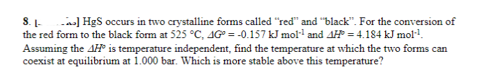 A] HgS occurs in two crystalline forms called "red" and "black". For the conversion of
8. L-
the red form to the black form at 525 °C, 4Gº = -0.157 kJ mol-¹ and AH = 4.184 kJ mol-¹.
Assuming the AH is temperature independent, find the temperature at which the two forms can
coexist at equilibrium at 1.000 bar. Which is more stable above this temperature?