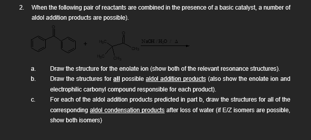 2. When the following pair of reactants are combined in the presence of a basic catalyst, a number of
aldol addition products are possible).
NaOH/H₂O A
CH3
a.
b.
C.
H₂C
Draw the structure for the enolate ion (show both of the relevant resonance structures).
Draw the structures for all possible aldol addition products (also show the enolate ion and
electrophilic carbonyl compound responsible for each product).
For each of the aldol addition products predicted in part b, draw the structures for all of the
corresponding aldol condensation products after loss of water (if E/Z isomers are possible,
show both isomers)
