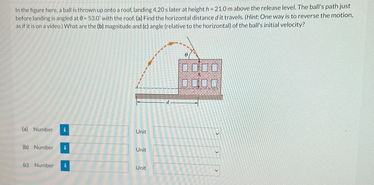In the figure here, a ball is thrown up onto a roof, landing 4.20 s later at heighth = 21.0 m above the release level. The ball's path just
before landing is angled at 0 = 53.0° with the roof. (a) Find the horizontal distance d it travels. (Hint: One way is to reverse the motion,
as if it is on a video.) What are the (b) magnitude and (c) angle (relative to the horizontal) of the ball's initial velocity?
0000
DOO口
(a) Number
Unit
(b) Number
Unit
(c) Number
Unit
