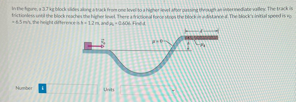 In the figure, a 3.7 kg block slides along a track from one level to a higher level after passing through an intermediate valley. The track is
frictionless until the block reaches the higher level. There a frictional force stops the block in a distance d. The block's initial speed is vo
= 6.5 m/s, the height difference is h = 1.2 m, and u = 0.606. Find d.
Vo
Number
i
Units
