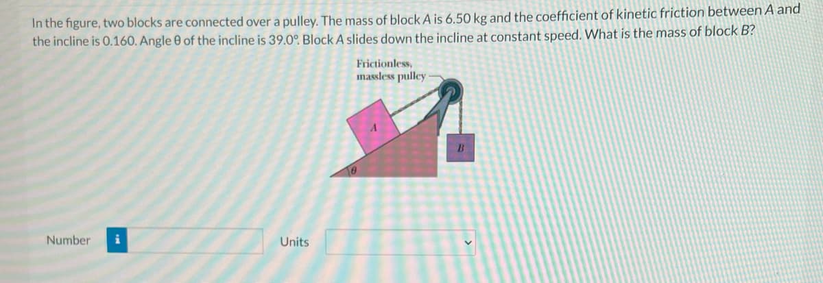 In the figure, two blocks are connected over a pulley. The mass of block A is 6.50 kg and the coefficient of kinetic friction between A and
the incline is 0.160. Angle 0 of the incline is 39.0°. Block A slides down the incline at constant speed. What is the mass of block B?
Frictionless,
massless pulley:
B
Number
Units

