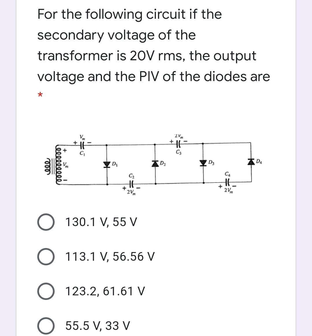 For the following circuit if the
secondary voltage of the
transformer is 20V rms, the output
voltage and the PIV of the diodes are
V.
2 Vm
C3
D,
D2
D3
A D4
C2
C4
+
2Vm
2Vm
O 130.1 V, 55 V
O 113.1 V, 56.56 V
123.2, 61.61 V
55.5 V, 33 V
