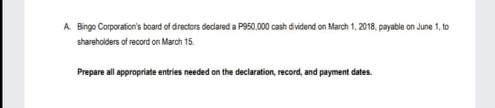 A Bingo Corporation's board of drectors decdared a P950,000 cash dividend on March 1, 2018, payable on June 1, to
shareholders of record on March 15.
Prepare all appropriate entries needed on the declaration, record, and payment dates.
